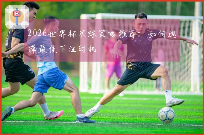 2026世界杯买球策略推荐：如何选择最佳下注时机