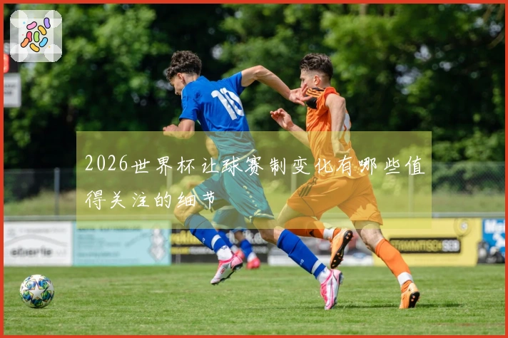 2026世界杯让球赛制变化有哪些值得关注的细节