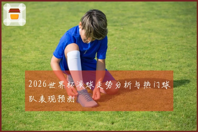 2026世界杯滚球走势分析与热门球队表现预测