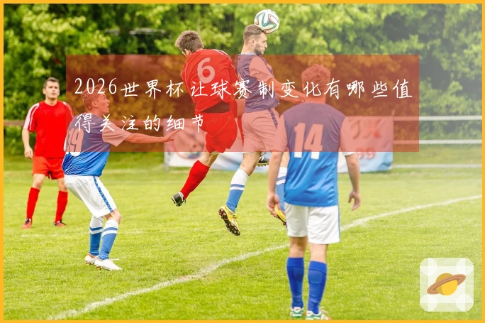 2026世界杯让球赛制变化有哪些值得关注的细节