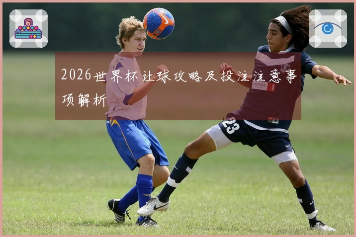 2026世界杯让球攻略及投注注意事项解析